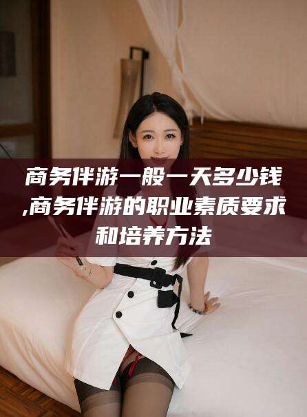 资兴商务伴游一般一天多少钱,商务伴游的职业素质要求和培养方法