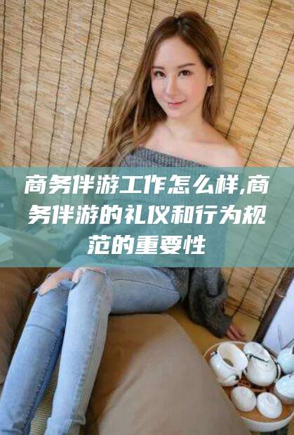 资兴商务伴游工作怎么样,商务伴游的礼仪和行为规范的重要性