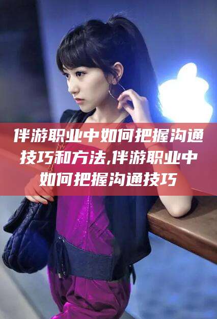 资兴伴游职业中如何把握沟通技巧和方法,伴游职业中如何把握沟通技巧