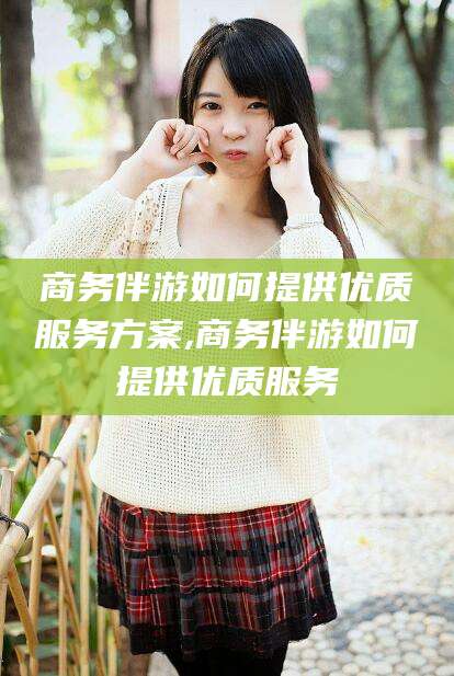 资兴商务伴游如何提供优质服务方案,商务伴游如何提供优质服务