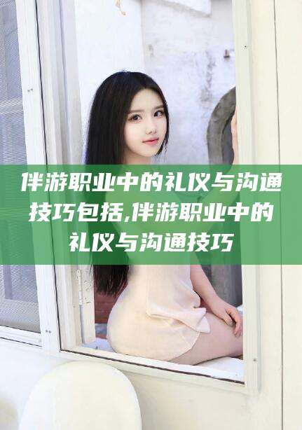 资兴伴游职业中的礼仪与沟通技巧包括,伴游职业中的礼仪与沟通技巧