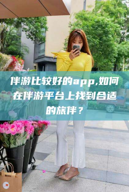 资兴伴游比较好的app,如何在伴游平台上找到合适的旅伴？