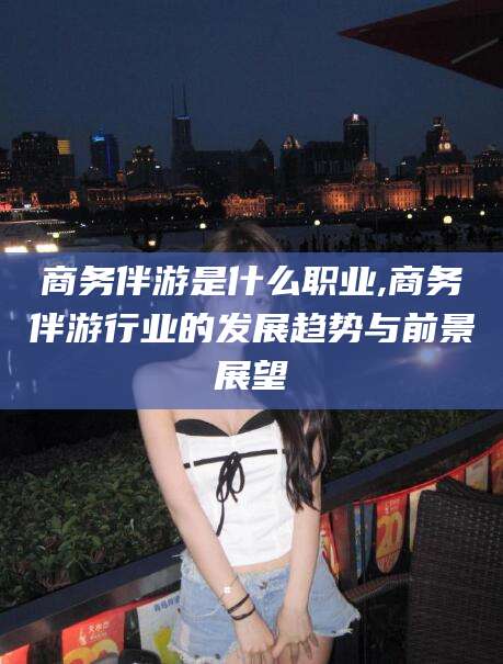 资兴商务伴游是什么职业,商务伴游行业的发展趋势与前景展望