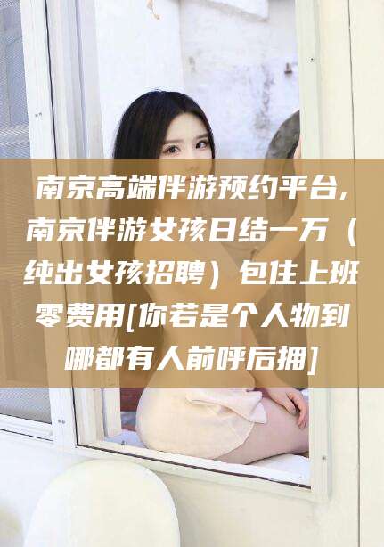 资兴南京高端伴游预约平台,南京伴游女孩日结一万（纯出女孩招聘）包住上班零费用[你若是个人物到哪都有人前呼后拥]