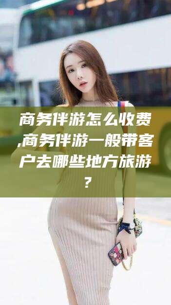 资兴商务伴游怎么收费,商务伴游一般带客户去哪些地方旅游？