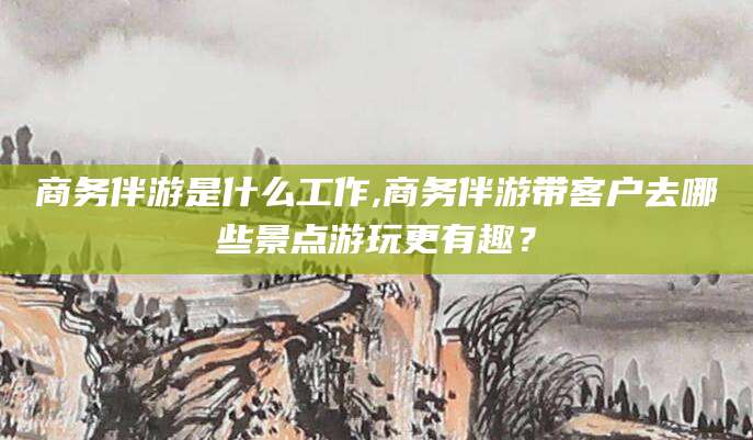 资兴商务伴游是什么工作,商务伴游带客户去哪些景点游玩更有趣？