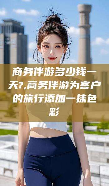 资兴商务伴游多少钱一天?,商务伴游为客户的旅行添加一抹色彩