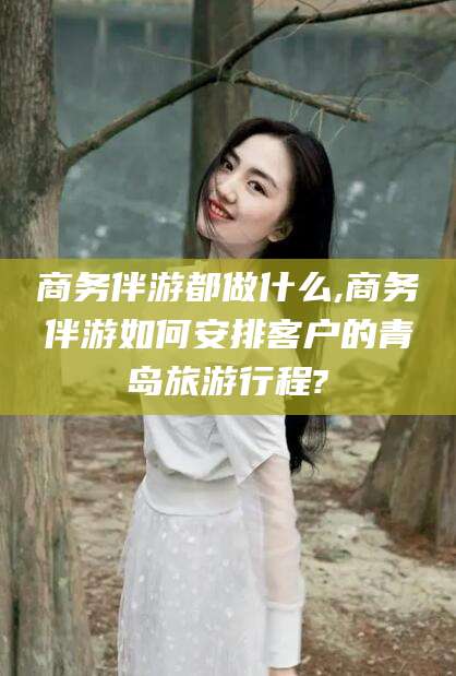 资兴商务伴游都做什么,商务伴游如何安排客户的青岛旅游行程?