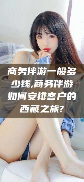 资兴商务伴游一般多少钱,商务伴游如何安排客户的西藏之旅?