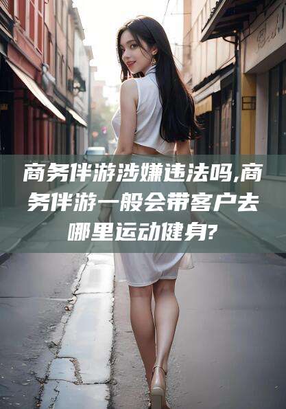 资兴商务伴游涉嫌违法吗,商务伴游一般会带客户去哪里运动健身?