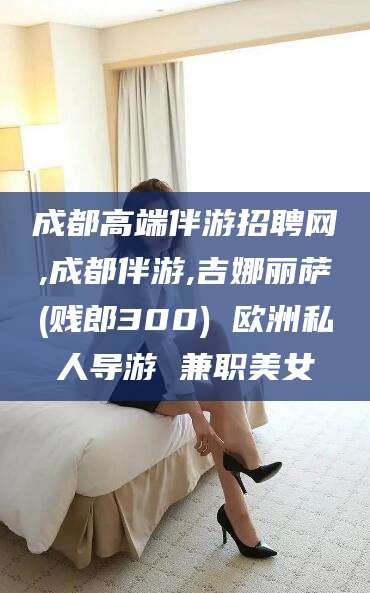 资兴成都高端伴游招聘网,成都伴游,吉娜丽萨(贱郎300) 欧洲私人导游 兼职美女