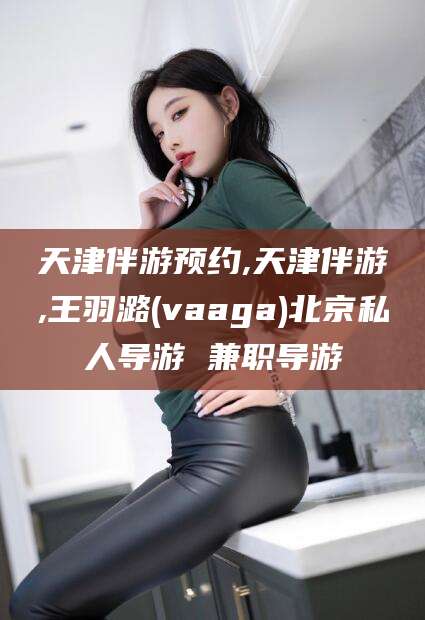 资兴天津伴游预约,天津伴游,王羽潞(vaaga)北京私人导游 兼职导游