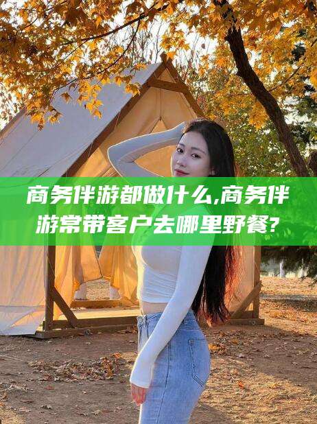 资兴商务伴游都做什么,商务伴游常带客户去哪里野餐?