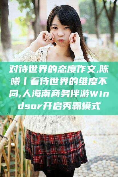 资兴对待世界的态度作文,陈曦丨看待世界的维度不同,人海南商务伴游Windsor开启秀霸模式