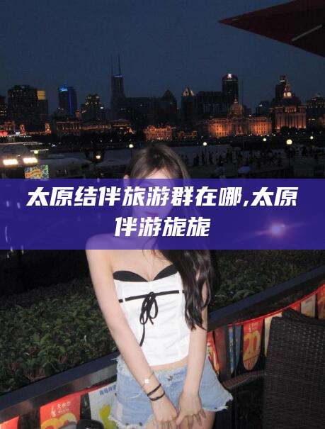 资兴太原结伴旅游群在哪,太原伴游旎旎