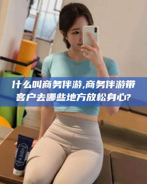 资兴什么叫商务伴游,商务伴游带客户去哪些地方放松身心?