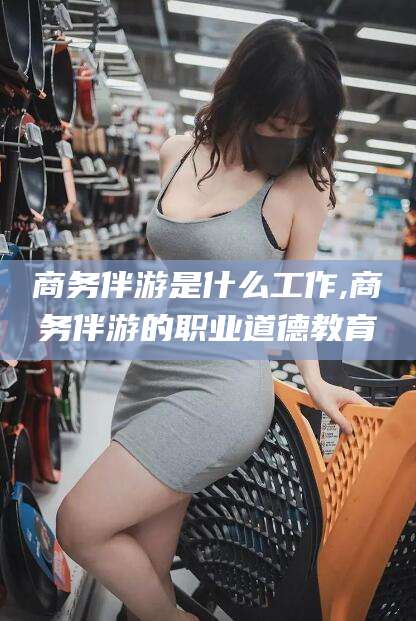 资兴商务伴游是什么工作,商务伴游的职业道德教育