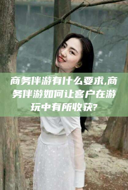 资兴商务伴游有什么要求,商务伴游如何让客户在游玩中有所收获?