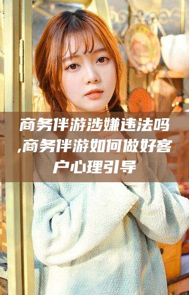 资兴商务伴游涉嫌违法吗,商务伴游如何做好客户心理引导