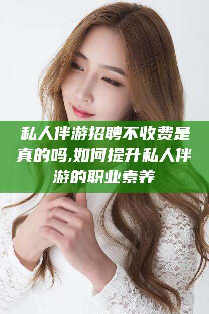 资兴私人伴游招聘不收费是真的吗,如何提升私人伴游的职业素养