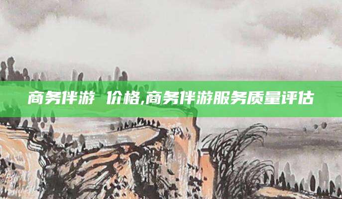 资兴商务伴游 价格,商务伴游服务质量评估