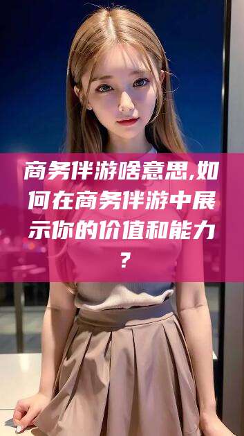 资兴商务伴游啥意思,如何在商务伴游中展示你的价值和能力？