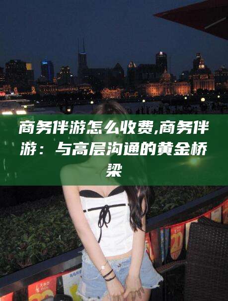 资兴商务伴游怎么收费,商务伴游：与高层沟通的黄金桥梁