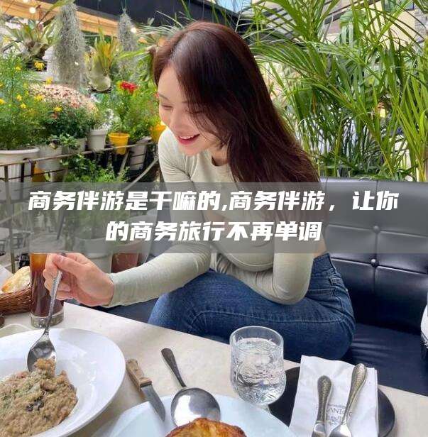 资兴商务伴游是干嘛的,商务伴游，让你的商务旅行不再单调