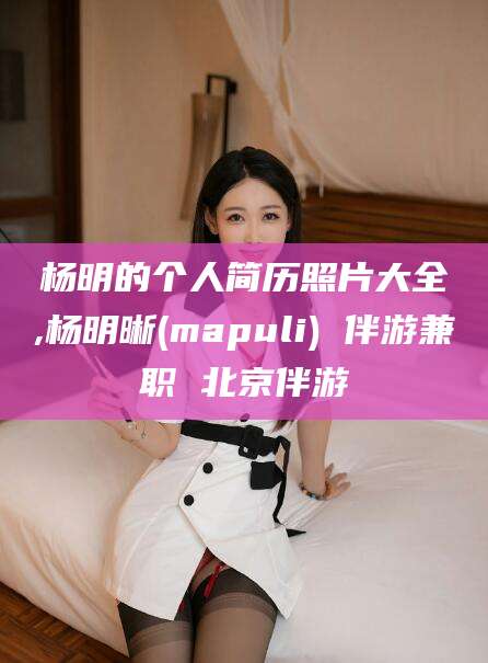 资兴杨明的个人简历照片大全,杨明晰(mapuli) 伴游兼职 北京伴游