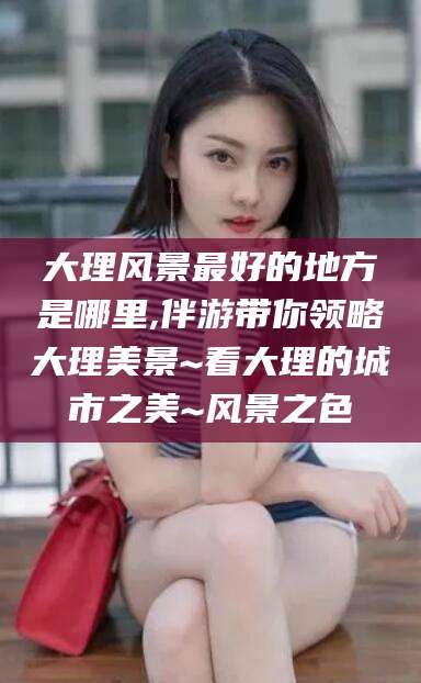 资兴大理风景最好的地方是哪里,伴游带你领略大理美景~看大理的城市之美~风景之色