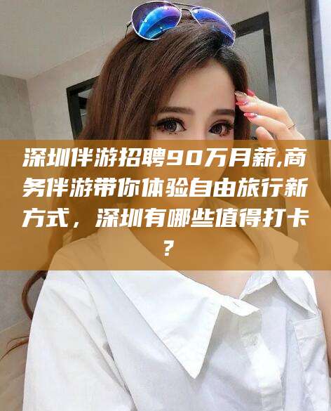 资兴深圳伴游招聘90万月薪,商务伴游带你体验自由旅行新方式，深圳有哪些值得打卡？
