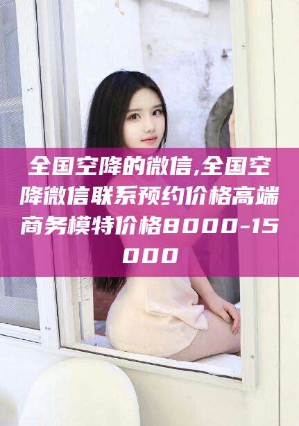 资兴全国空降的微信,全国空降微信联系预约价格高端商务模特价格8000-15000