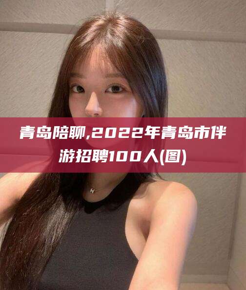 资兴青岛陪聊,2022年青岛市伴游招聘100人(图)