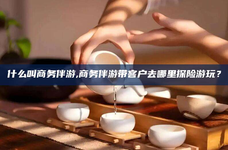 资兴什么叫商务伴游,商务伴游带客户去哪里探险游玩？