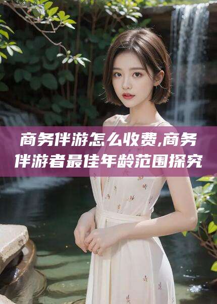 资兴商务伴游怎么收费,商务伴游者最佳年龄范围探究