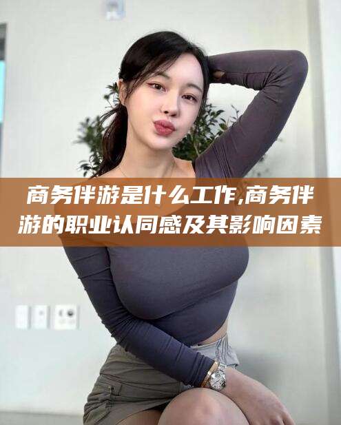 资兴商务伴游是什么工作,商务伴游的职业认同感及其影响因素