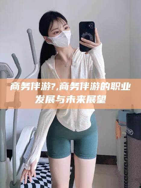 资兴商务伴游?,商务伴游的职业发展与未来展望