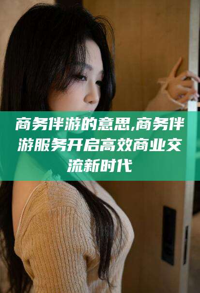 资兴商务伴游的意思,商务伴游服务开启高效商业交流新时代