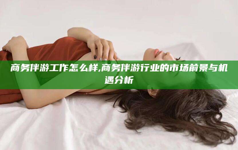 资兴商务伴游工作怎么样,商务伴游行业的市场前景与机遇分析